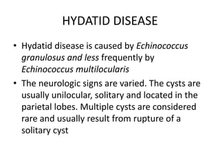 HYDATID DISEASE
• Hydatid disease is caused by Echinococcus
granulosus and less frequently by
Echinococcus multilocularis
• The neurologic signs are varied. The cysts are
usually unilocular, solitary and located in the
parietal lobes. Multiple cysts are considered
rare and usually result from rupture of a
solitary cyst
 