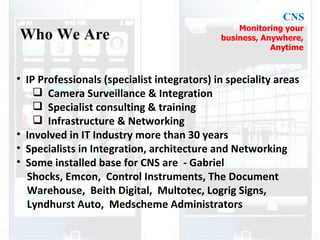 IP Professionals (specialist integrators) in speciality areas Camera Surveillance & Integration Specialist consulting & training Infrastructure & Networking Involved in IT Industry more than 30 years Specialists in Integration, architecture and Networking Some installed base for CNS are - Gabriel Shocks, Emcon, Control Instruments, The Document Warehouse, Beith Digital, Multotec, Logrig Signs, Lyndhurst Auto, Medscheme Administrators Who We Are CNS Monitoring your business, Anywhere, Anytime