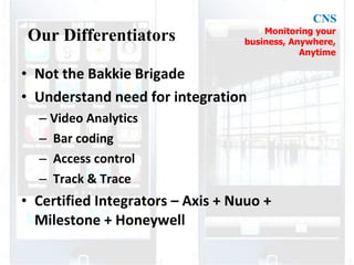 Not the Bakkie Brigade Understand need for integration Video Analytics Bar coding Access control Track & Trace Certified Integrators – Axis + Nuuo + Milestone + Honeywell Our Differentiators CNS Monitoring your business, Anywhere, Anytime