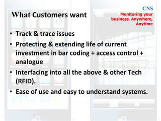 Track & trace issues Protecting & extending life of current investment in bar coding + access control + analogue Interfacing into all the above & other Tech (RFID). Ease of use and easy to understand systems. What Customers want Monitoring your business, Anywhere, Anytime CNS