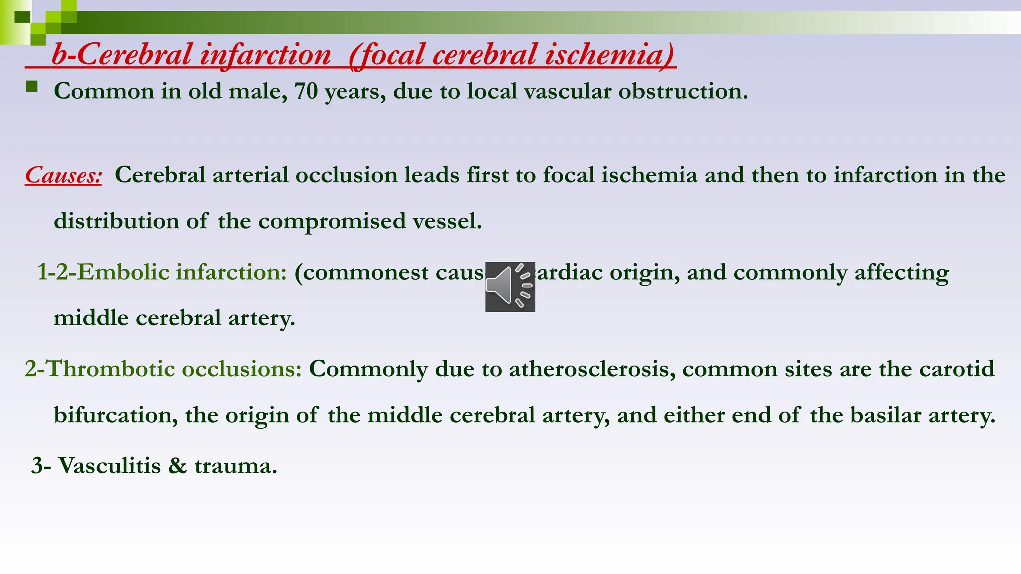b-Cerebral infarction (focal cerebral ischemia)
 Common in old male, 70 years, due to local vascular obstruction.
Causes: Cerebral arterial occlusion leads first to focal ischemia and then to infarction in the
distribution of the compromised vessel.
1-2-Embolic infarction: (commonest cause) , cardiac origin, and commonly affecting
middle cerebral artery.
2-Thrombotic occlusions: Commonly due to atherosclerosis, common sites are the carotid
bifurcation, the origin of the middle cerebral artery, and either end of the basilar artery.
3- Vasculitis & trauma.
 