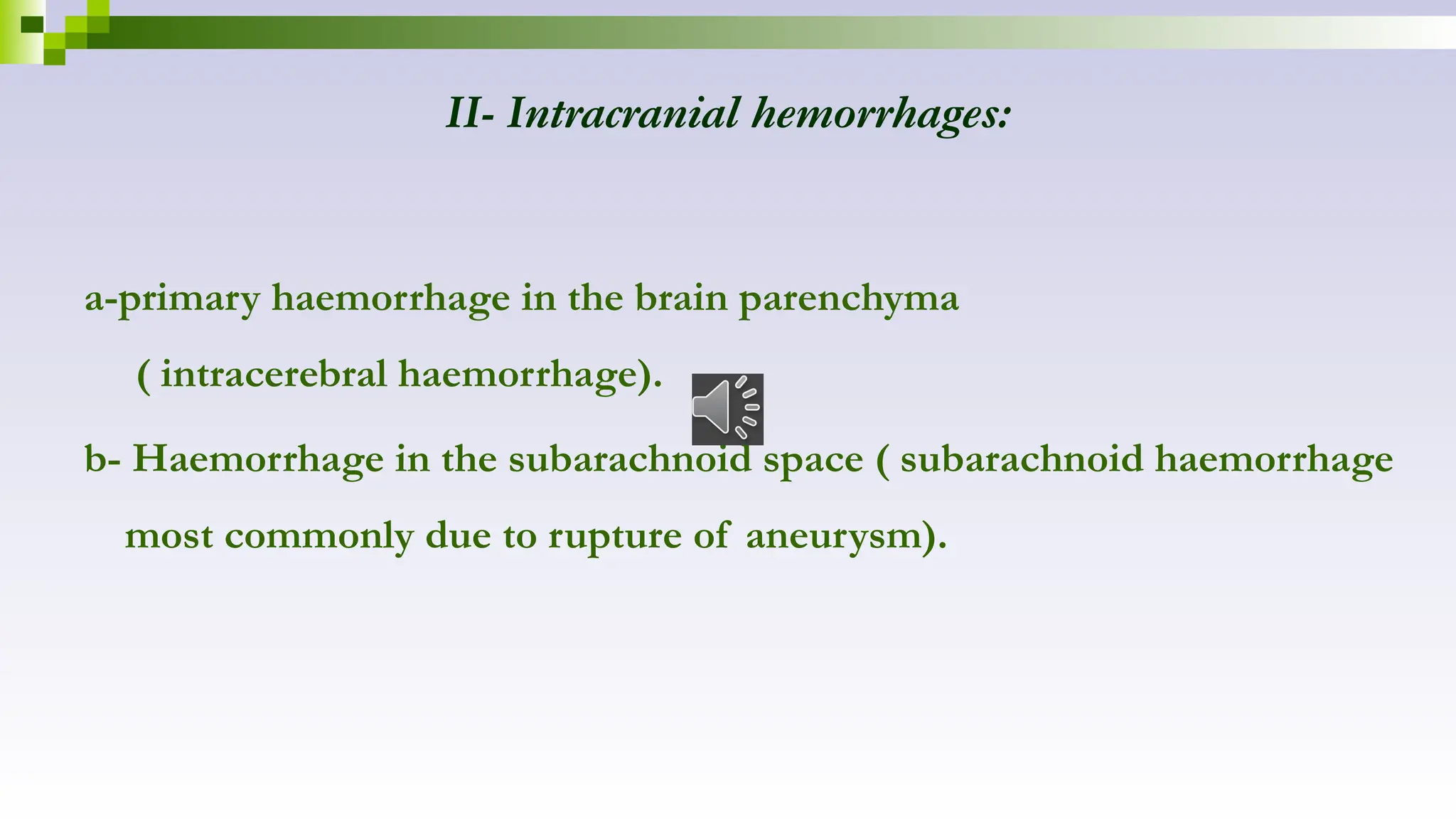 II- Intracranial hemorrhages:
a-primary haemorrhage in the brain parenchyma
( intracerebral haemorrhage).
b- Haemorrhage in the subarachnoid space ( subarachnoid haemorrhage
most commonly due to rupture of aneurysm).
 