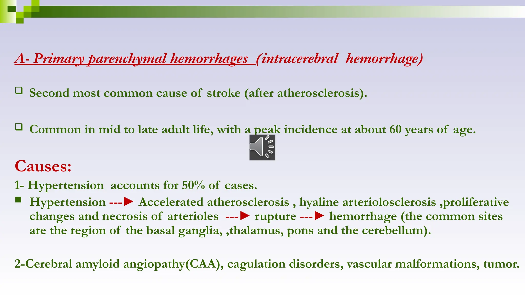 A- Primary parenchymal hemorrhages (intracerebral hemorrhage)
 Second most common cause of stroke (after atherosclerosis).
 Common in mid to late adult life, with a peak incidence at about 60 years of age.
Causes:
1- Hypertension accounts for 50% of cases.
 Hypertension ---► Accelerated atherosclerosis , hyaline arteriolosclerosis ,proliferative
changes and necrosis of arterioles ---► rupture ---► hemorrhage (the common sites
are the region of the basal ganglia, ,thalamus, pons and the cerebellum).
2-Cerebral amyloid angiopathy(CAA), cagulation disorders, vascular malformations, tumor.
 