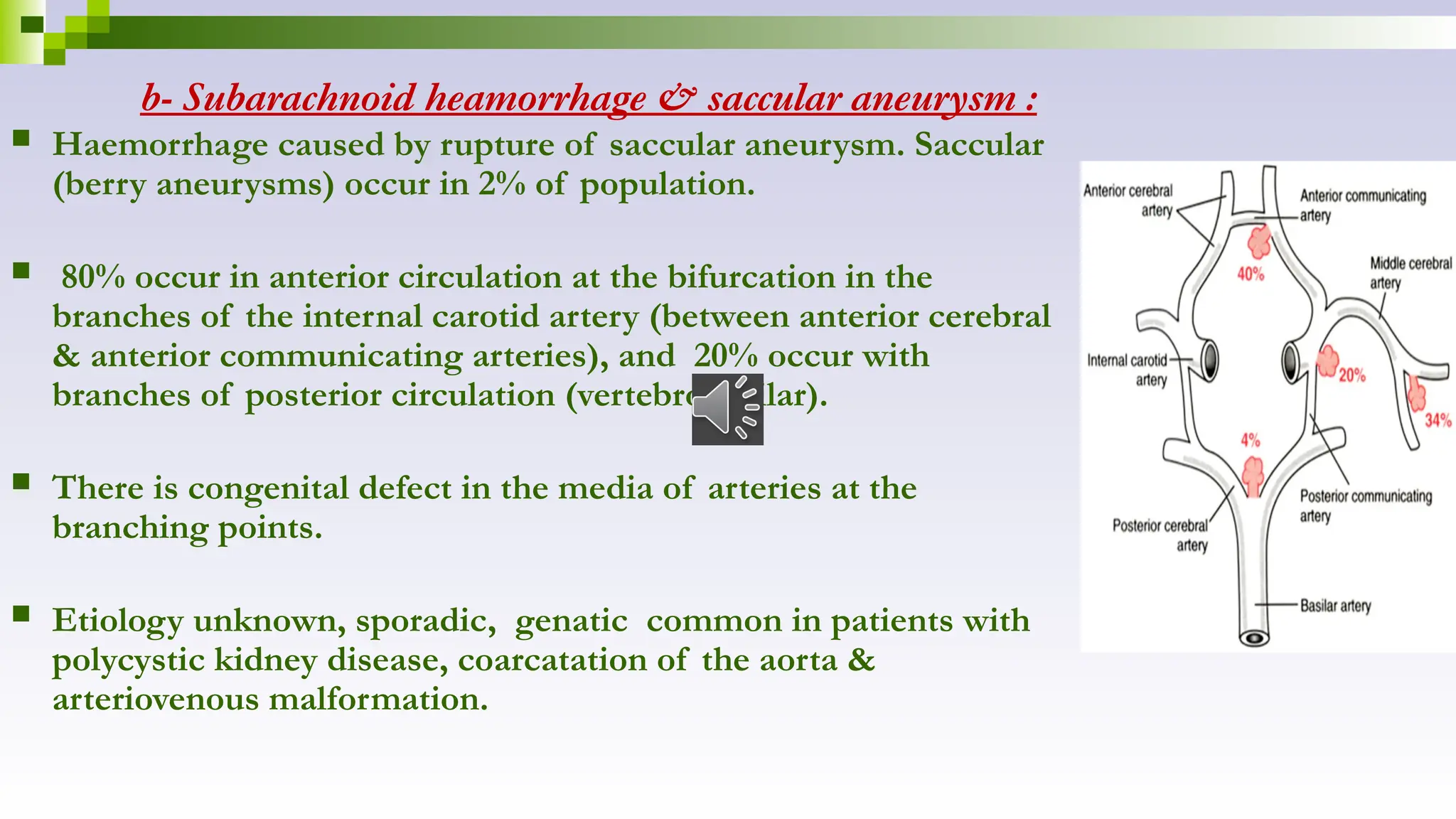 b- Subarachnoid heamorrhage & saccular aneurysm :
 Haemorrhage caused by rupture of saccular aneurysm. Saccular
(berry aneurysms) occur in 2% of population.
 80% occur in anterior circulation at the bifurcation in the
branches of the internal carotid artery (between anterior cerebral
& anterior communicating arteries), and 20% occur with
branches of posterior circulation (vertebrobasilar).
 There is congenital defect in the media of arteries at the
branching points.
 Etiology unknown, sporadic, genatic common in patients with
polycystic kidney disease, coarcatation of the aorta &
arteriovenous malformation.
 
