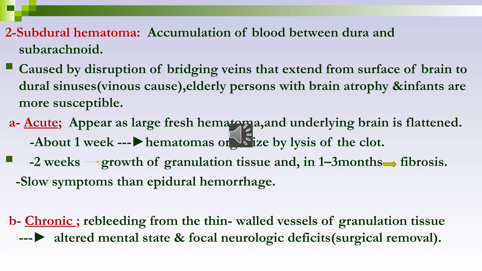 2-Subdural hematoma: Accumulation of blood between dura and
subarachnoid.
 Caused by disruption of bridging veins that extend from surface of brain to
dural sinuses(vinous cause),elderly persons with brain atrophy &infants are
more susceptible.
a- Acute; Appear as large fresh hematoma,and underlying brain is flattened.
-About 1 week ---►hematomas organize by lysis of the clot.
 -2 weeks growth of granulation tissue and, in 1–3months fibrosis.
-Slow symptoms than epidural hemorrhage.
b- Chronic ; rebleeding from the thin- walled vessels of granulation tissue
---► altered mental state & focal neurologic deficits(surgical removal).
 