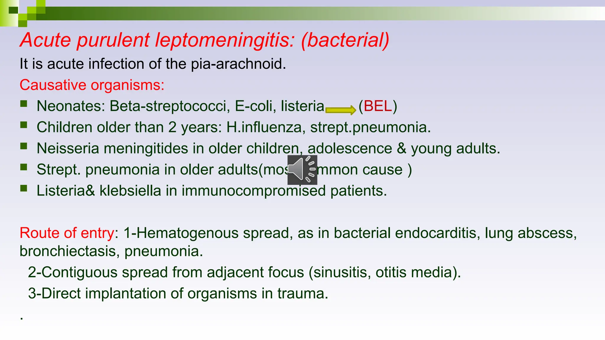 Acute purulent leptomeningitis: (bacterial)
It is acute infection of the pia-arachnoid.
Causative organisms:
 Neonates: Beta-streptococci, E-coli, listeria. (BEL)
 Children older than 2 years: H.influenza, strept.pneumonia.
 Neisseria meningitides in older children, adolescence & young adults.
 Strept. pneumonia in older adults(most common cause )
 Listeria& klebsiella in immunocompromised patients.
Route of entry: 1-Hematogenous spread, as in bacterial endocarditis, lung abscess,
bronchiectasis, pneumonia.
2-Contiguous spread from adjacent focus (sinusitis, otitis media).
3-Direct implantation of organisms in trauma.
.
 
