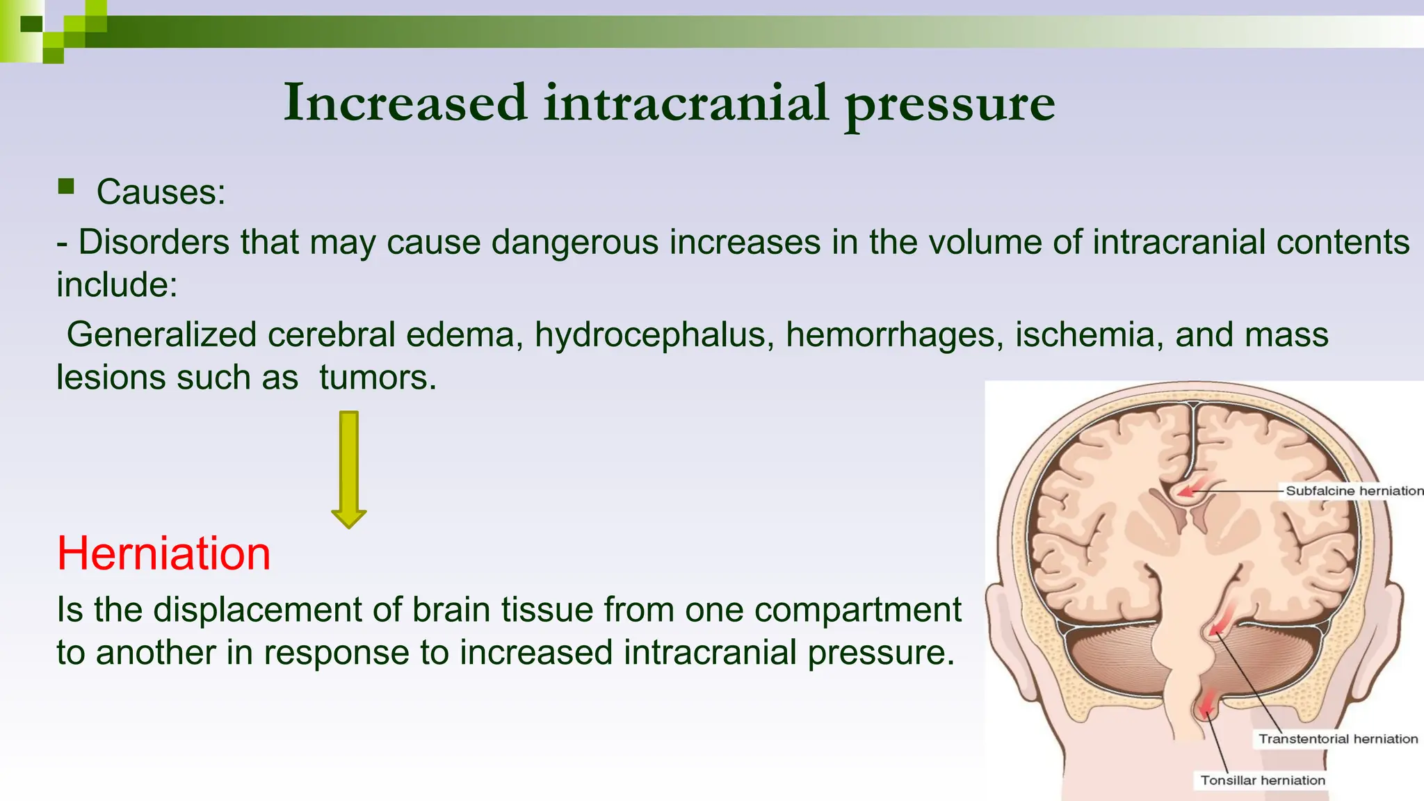 Increased intracranial pressure
 Causes:
- Disorders that may cause dangerous increases in the volume of intracranial contents
include:
Generalized cerebral edema, hydrocephalus, hemorrhages, ischemia, and mass
lesions such as tumors.
Herniation
Is the displacement of brain tissue from one compartment
to another in response to increased intracranial pressure.
 