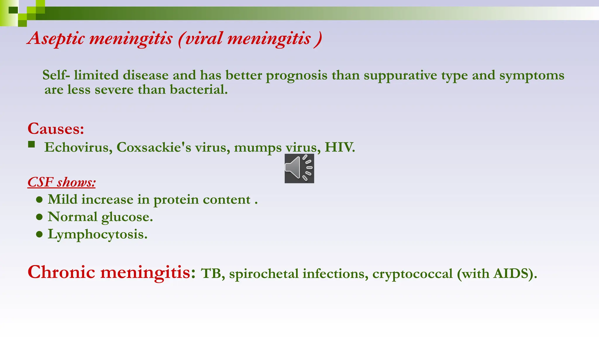 Aseptic meningitis (viral meningitis )
Self- limited disease and has better prognosis than suppurative type and symptoms
are less severe than bacterial.
Causes:
 Echovirus, Coxsackie's virus, mumps virus, HIV.
CSF shows:
● Mild increase in protein content .
● Normal glucose.
● Lymphocytosis.
Chronic meningitis: TB, spirochetal infections, cryptococcal (with AIDS).
 