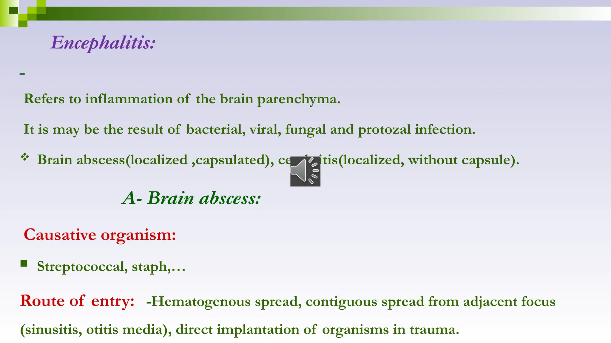 Encephalitis:
Refers to inflammation of the brain parenchyma.
It is may be the result of bacterial, viral, fungal and protozal infection.
 Brain abscess(localized ,capsulated), cerebritis(localized, without capsule).
A- Brain abscess:
Causative organism:
 Streptococcal, staph,…
Route of entry: -Hematogenous spread, contiguous spread from adjacent focus
(sinusitis, otitis media), direct implantation of organisms in trauma.
 