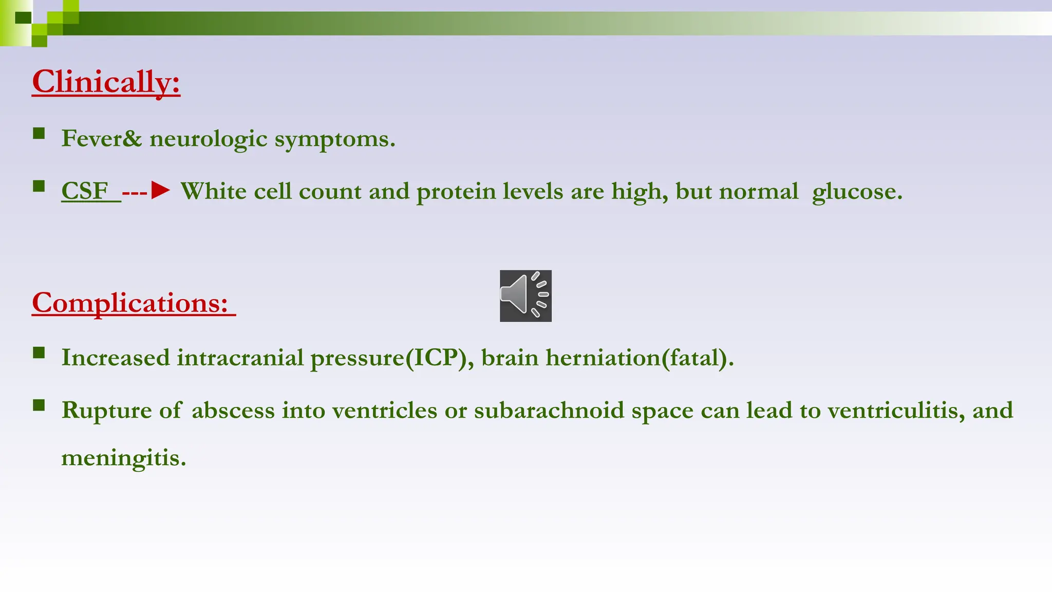 Clinically:
 Fever& neurologic symptoms.
 CSF ---► White cell count and protein levels are high, but normal glucose.
Complications:
 Increased intracranial pressure(ICP), brain herniation(fatal).
 Rupture of abscess into ventricles or subarachnoid space can lead to ventriculitis, and
meningitis.
 
