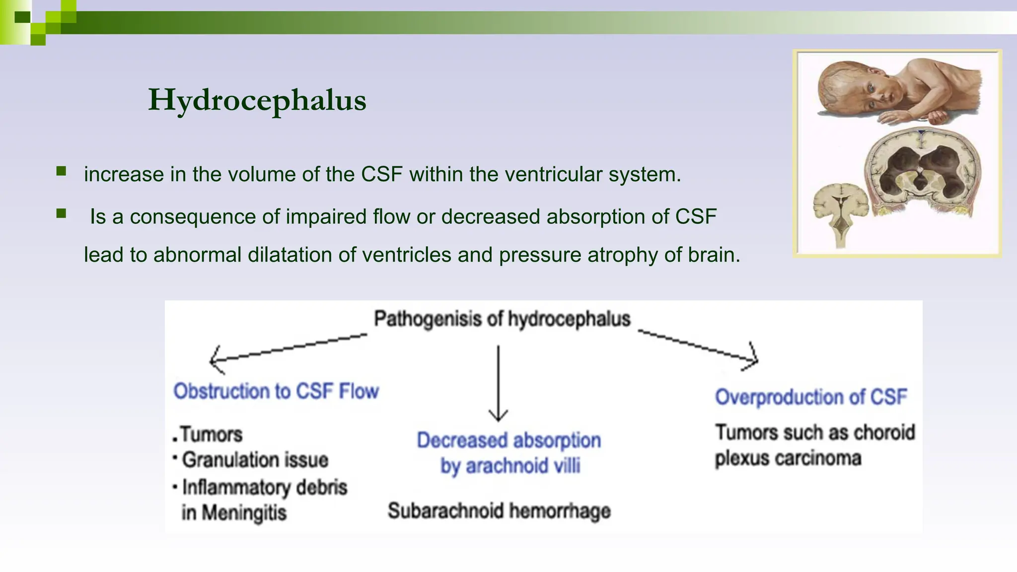 Hydrocephalus
 increase in the volume of the CSF within the ventricular system.
 Is a consequence of impaired flow or decreased absorption of CSF
lead to abnormal dilatation of ventricles and pressure atrophy of brain.
 