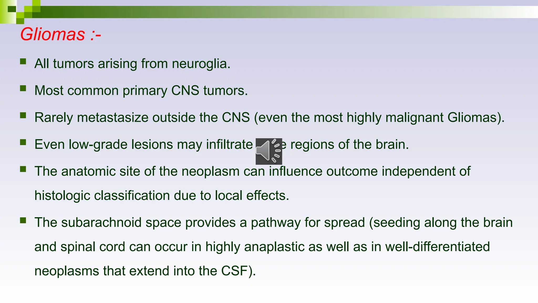 Gliomas :-
 All tumors arising from neuroglia.
 Most common primary CNS tumors.
 Rarely metastasize outside the CNS (even the most highly malignant Gliomas).
 Even low-grade lesions may infiltrate large regions of the brain.
 The anatomic site of the neoplasm can influence outcome independent of
histologic classification due to local effects.
 The subarachnoid space provides a pathway for spread (seeding along the brain
and spinal cord can occur in highly anaplastic as well as in well-differentiated
neoplasms that extend into the CSF).
 