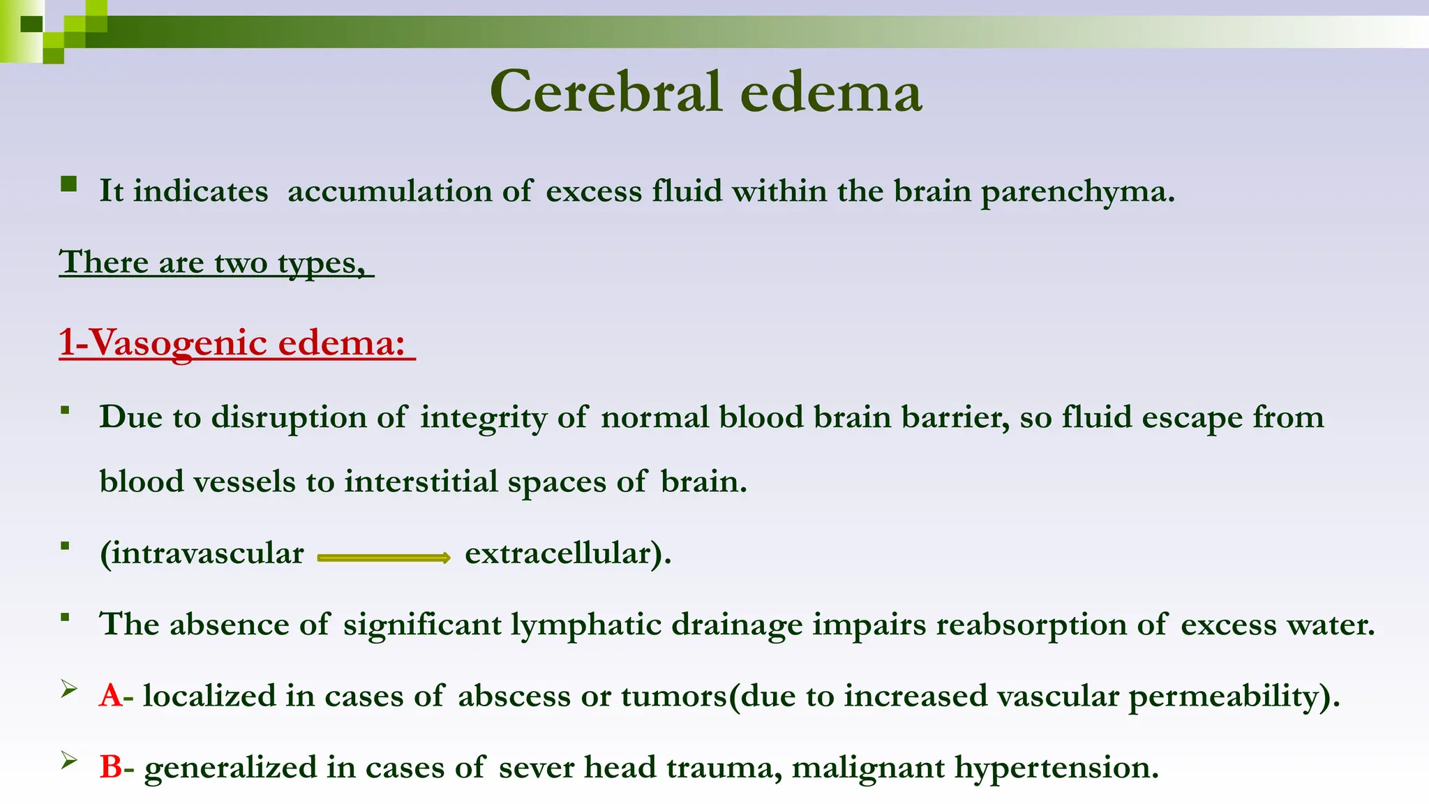 Cerebral edema
 It indicates accumulation of excess fluid within the brain parenchyma.
There are two types,
1-Vasogenic edema:
 Due to disruption of integrity of normal blood brain barrier, so fluid escape from
blood vessels to interstitial spaces of brain.
 (intravascular extracellular).
 The absence of significant lymphatic drainage impairs reabsorption of excess water.
 A- localized in cases of abscess or tumors(due to increased vascular permeability).
 B- generalized in cases of sever head trauma, malignant hypertension.
 