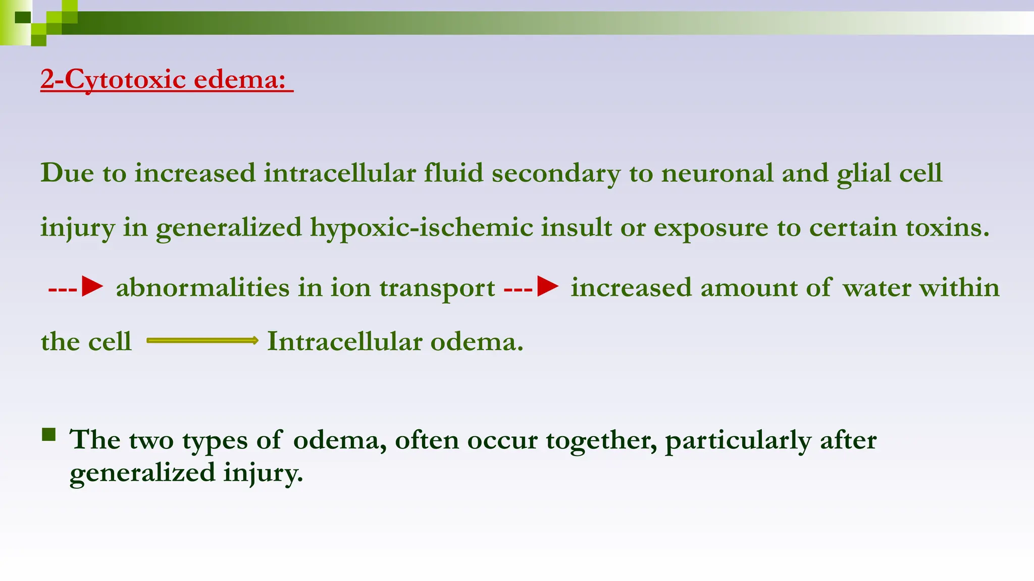 2-Cytotoxic edema:
Due to increased intracellular fluid secondary to neuronal and glial cell
injury in generalized hypoxic-ischemic insult or exposure to certain toxins.
---► abnormalities in ion transport ---► increased amount of water within
the cell Intracellular odema.
 The two types of odema, often occur together, particularly after
generalized injury.
 