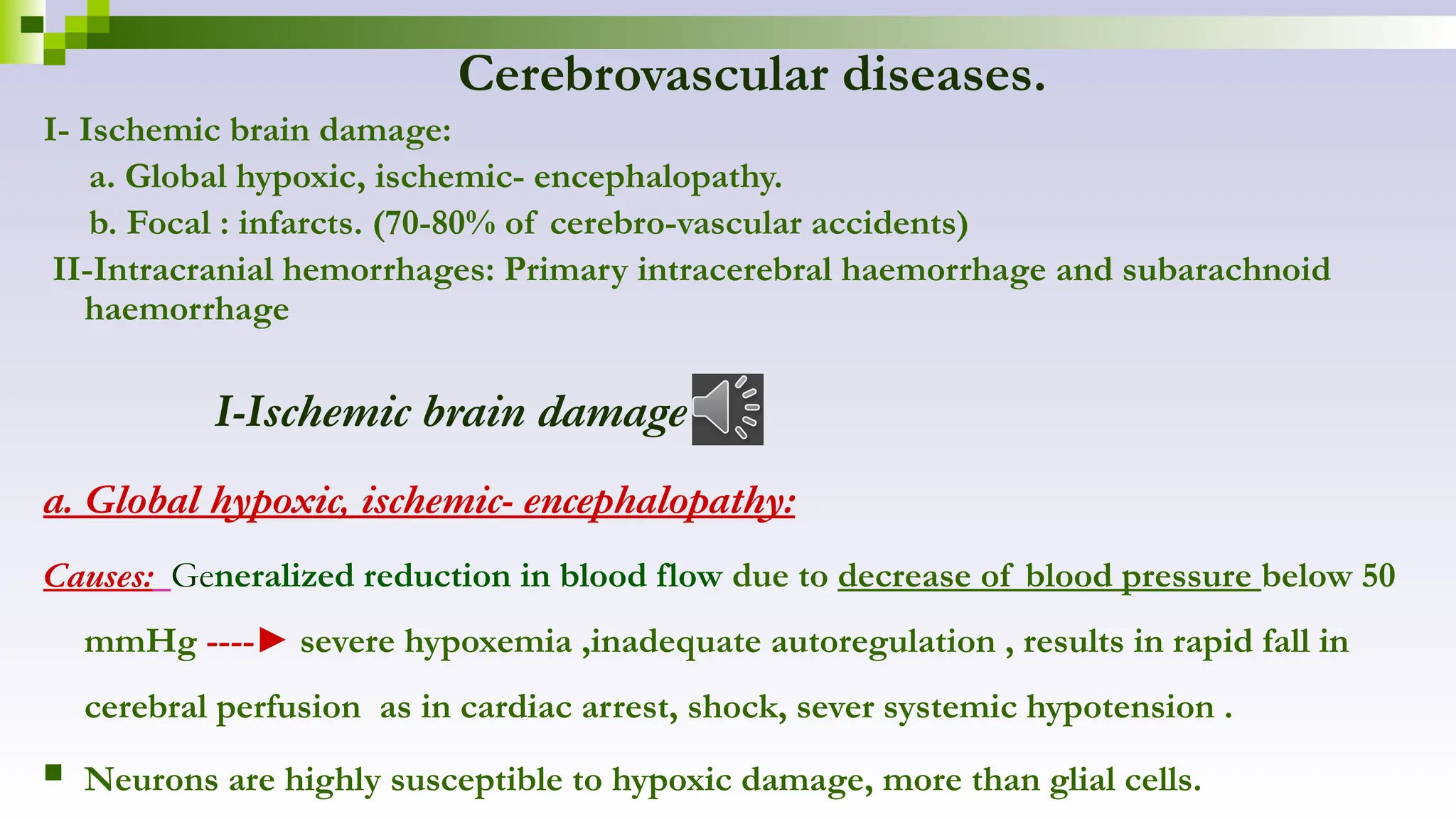 Cerebrovascular diseases.
I- Ischemic brain damage:
a. Global hypoxic, ischemic- encephalopathy.
b. Focal : infarcts. (70-80% of cerebro-vascular accidents)
II-Intracranial hemorrhages: Primary intracerebral haemorrhage and subarachnoid
haemorrhage
I-Ischemic brain damage
a. Global hypoxic, ischemic- encephalopathy:
Causes: Generalized reduction in blood flow due to decrease of blood pressure below 50
mmHg ----► severe hypoxemia ,inadequate autoregulation , results in rapid fall in
cerebral perfusion as in cardiac arrest, shock, sever systemic hypotension .
 Neurons are highly susceptible to hypoxic damage, more than glial cells.
 