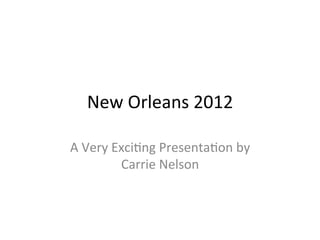 New	
  Orleans	
  2012	
  
A	
  Very	
  Exci5ng	
  Presenta5on	
  by	
  
Carrie	
  Nelson	
  
 