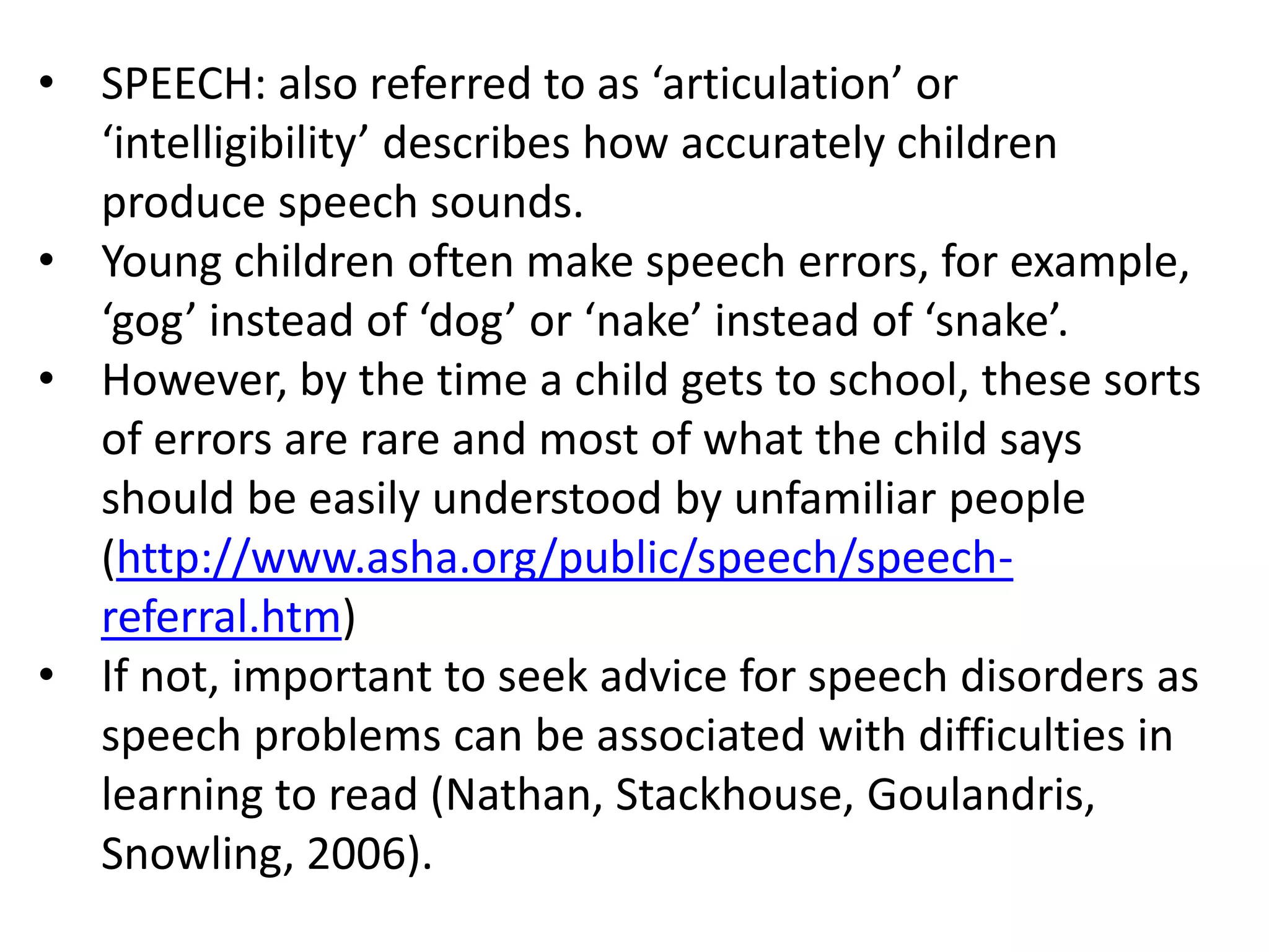 • SPEECH: also referred to as ‘articulation’ or
  ‘intelligibility’ describes how accurately children
  produce speech sounds.
• Young children often make speech errors, for example,
  ‘gog’ instead of ‘dog’ or ‘nake’ instead of ‘snake’.
• However, by the time a child gets to school, these sorts
  of errors are rare and most of what the child says
  should be easily understood by unfamiliar people
  (http://www.asha.org/public/speech/speech-
  referral.htm)
• If not, important to seek advice for speech disorders as
  speech problems can be associated with difficulties in
  learning to read (Nathan, Stackhouse, Goulandris,
  Snowling, 2006).
 