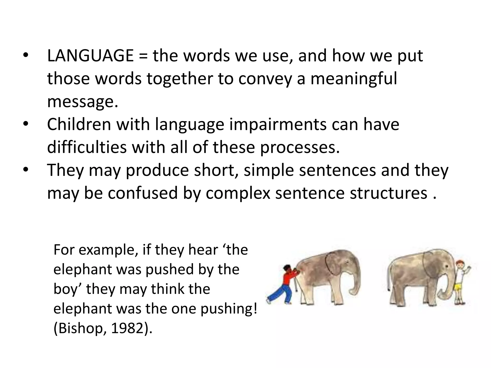 • LANGUAGE = the words we use, and how we put
  those words together to convey a meaningful
  message.
• Children with language impairments can have
  difficulties with all of these processes.
• They may produce short, simple sentences and they
  may be confused by complex sentence structures .

   For example, if they hear ‘the
   elephant was pushed by the
   boy’ they may think the
   elephant was the one pushing!
   (Bishop, 1982).
 