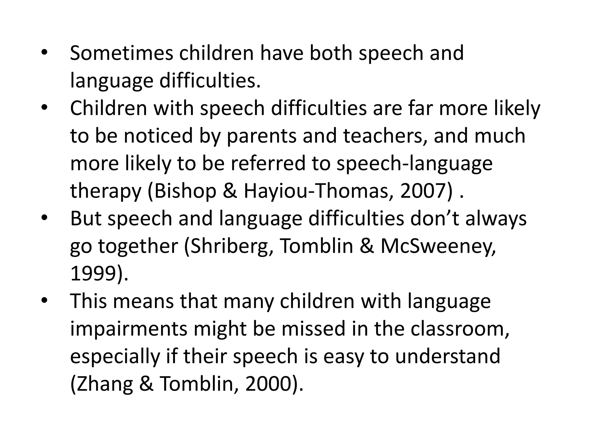 • Sometimes children have both speech and
  language difficulties.
• Children with speech difficulties are far more likely
  to be noticed by parents and teachers, and much
  more likely to be referred to speech-language
  therapy (Bishop & Hayiou-Thomas, 2007) .
• But speech and language difficulties don’t always
  go together (Shriberg, Tomblin & McSweeney,
  1999).
• This means that many children with language
  impairments might be missed in the classroom,
  especially if their speech is easy to understand
  (Zhang & Tomblin, 2000).
 
