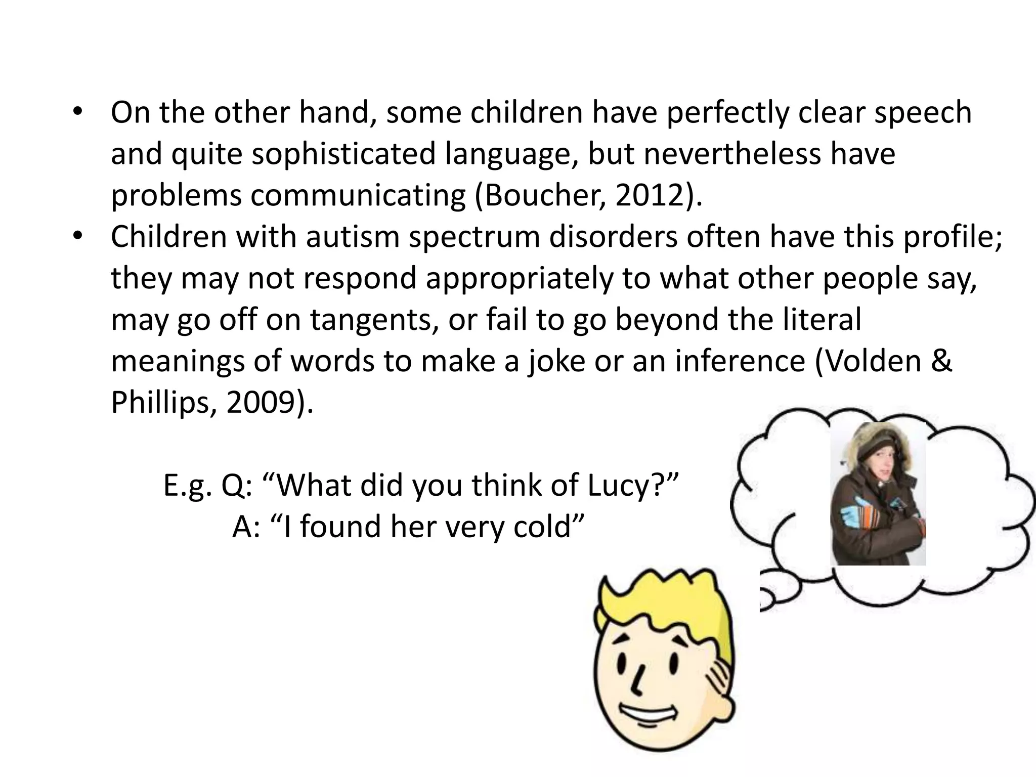 • On the other hand, some children have perfectly clear speech
  and quite sophisticated language, but nevertheless have
  problems communicating (Boucher, 2012).
• Children with autism spectrum disorders often have this profile;
  they may not respond appropriately to what other people say,
  may go off on tangents, or fail to go beyond the literal
  meanings of words to make a joke or an inference (Volden &
  Phillips, 2009).

      E.g. Q: “What did you think of Lucy?”
           A: “I found her very cold”
 
