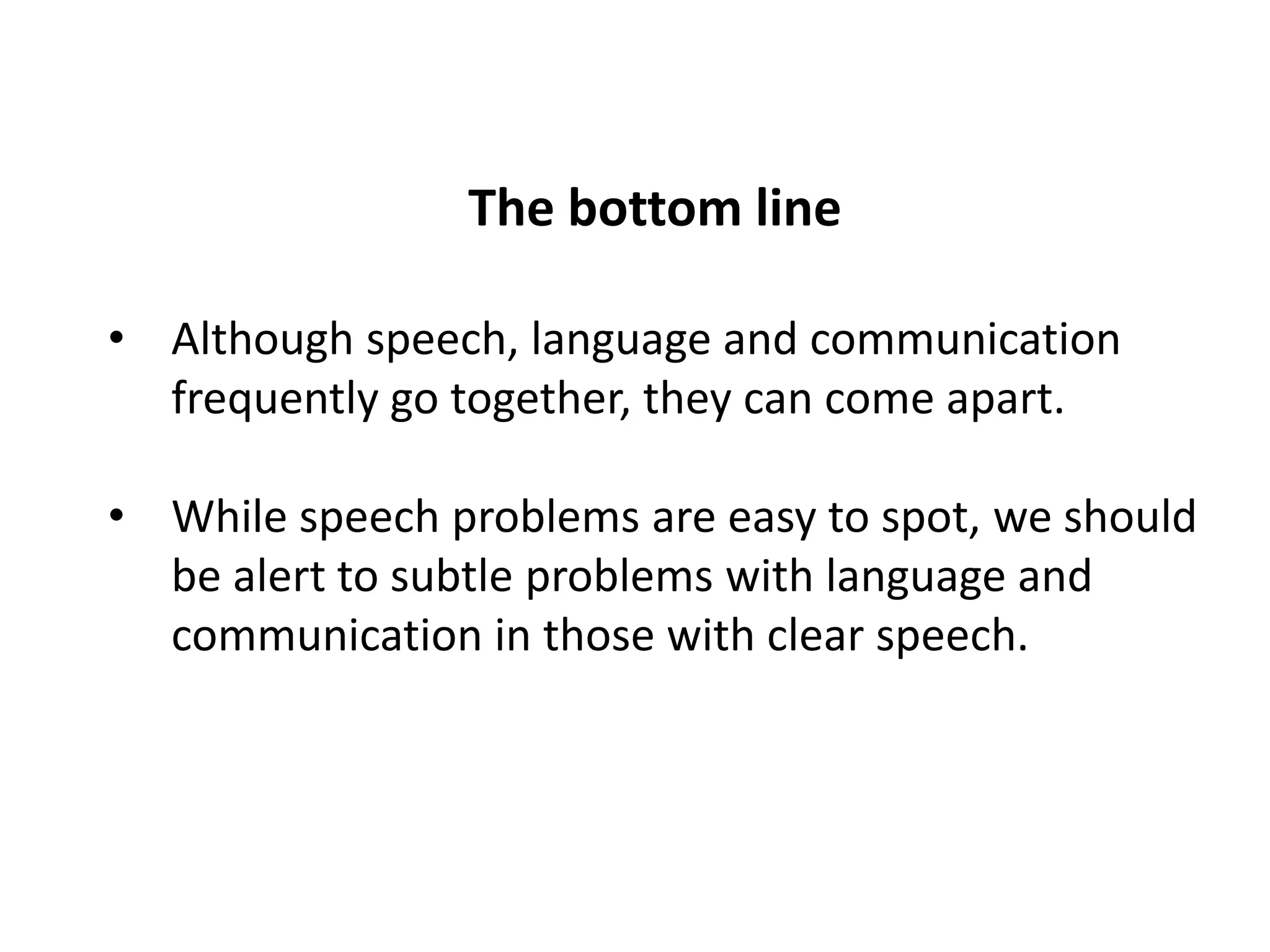 The bottom line

• Although speech, language and communication
  frequently go together, they can come apart.

• While speech problems are easy to spot, we should
  be alert to subtle problems with language and
  communication in those with clear speech.
 