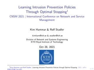 1/23
Learning Intrusion Prevention Policies
Through Optimal Stopping1
CNSM 2021 | International Conference on Network and Service
Management
Kim Hammar & Rolf Stadler
kimham@kth.se & stadler@kth.se
Division of Network and Systems Engineering
KTH Royal Institute of Technology
Oct 28, 2021
1
Kim Hammar and Rolf Stadler. Learning Intrusion Prevention Policies through Optimal Stopping. 2021. arXiv:
2106.07160 [cs.AI].
 