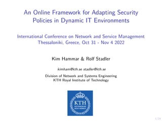 1/14
An Online Framework for Adapting Security
Policies in Dynamic IT Environments
International Conference on Network and Service Management
Thessaloniki, Greece, Oct 31 - Nov 4 2022
Kim Hammar & Rolf Stadler
kimham@kth.se stadler@kth.se
Division of Network and Systems Engineering
KTH Royal Institute of Technology
 