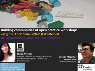 Building communities of open practice workshop:
using the LEGO® Serious Play® (LSP) Method
OER14 Conference, 28-29 April 14, Newcastle
Chrissi Nerantzi
Academic Developer, accredited LSP facilitator
Manchester Metropolitan University, UK
@chrissinerantzi
Dr Sean McCusker
Research Fellow
Durham University, UK
 