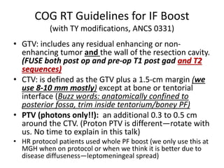 COG RT Guidelines for IF Boost
(with TY modifications, ANCS 0331)
• GTV: includes any residual enhancing or non-
enhancing tumor and the wall of the resection cavity.
(FUSE both post op and pre-op T1 post gad and T2
sequences)
• CTV: is defined as the GTV plus a 1.5-cm margin (we
use 8-10 mm mostly) except at bone or tentorial
interface (Buzz words: anatomically confined to
posterior fossa, trim inside tentorium/boney PF)
• PTV (photons only!!): an additional 0.3 to 0.5 cm
around the CTV. (Proton PTV is different—rotate with
us. No time to explain in this talk)
• HR protocol patients used whole PF boost (we only use this at
MGH when on protocol or when we think it is better due to
disease diffuseness—leptomeningeal spread)
 