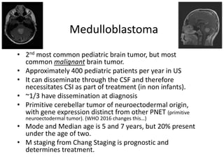 Medulloblastoma
• 2nd most common pediatric brain tumor, but most
common malignant brain tumor.
• Approximately 400 pediatric patients per year in US
• It can disseminate through the CSF and therefore
necessitates CSI as part of treatment (in non infants).
• ~1/3 have dissemination at diagnosis
• Primitive cerebellar tumor of neuroectodermal origin,
with gene expression distinct from other PNET (primitive
neuroectodermal tumor). (WHO 2016 changes this…)
• Mode and Median age is 5 and 7 years, but 20% present
under the age of two.
• M staging from Chang Staging is prognostic and
determines treatment.
 