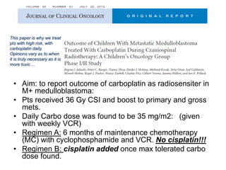 This paper is why we treat
pts with high risk, with
carboplatin daily.
Opinions vary as to when
it is truly necessary as it is
more toxic…
• Aim: to report outcome of carboplatin as radiosensiter in
M+ medulloblastoma:
• Pts received 36 Gy CSI and boost to primary and gross
mets.
• Daily Carbo dose was found to be 35 mg/m2: (given
with weekly VCR)
• Regimen A: 6 months of maintenance chemotherapy
(MC) with cyclophosphamide and VCR. No cisplatin!!!
• Regimen B: cisplatin added once max tolerated carbo
dose found.
 