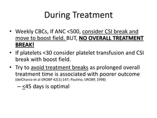 During Treatment
• Weekly CBCs, If ANC <500, consider CSI break and
move to boost field. BUT, NO OVERALL TREATMENT
BREAK!
• If platelets <30 consider platelet transfusion and CSI
break with boost field.
• Try to avoid treatment breaks as prolonged overall
treatment time is associated with poorer outcome
(delCharco et al IJROBP 42(1):147; Paulino, IJROBP, 1998)
– <45 days is optimal
 
