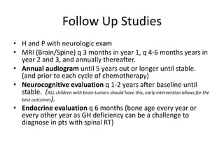 Follow Up Studies
• H and P with neurologic exam
• MRI (Brain/Spine) q 3 months in year 1, q 4-6 months years in
year 2 and 3, and annually thereafter.
• Annual audiogram until 5 years out or longer until stable.
(and prior to each cycle of chemotherapy)
• Neurocognitive evaluation q 1-2 years after baseline until
stable. (ALL children with brain tumors should have this, early intervention allows for the
best outcomes).
• Endocrine evaluation q 6 months (bone age every year or
every other year as GH deficiency can be a challenge to
diagnose in pts with spinal RT)
 