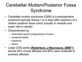 Cerebellar Mutism/Posterior Fossa
Syndrome
• Cerebellar mutism syndrome (CMS) is a postoperative
syndrome typically arising 1 to 2 days after resection of a
midline posterior fossa tumor (usually in medullo and
super rare in adults)
• Characterized by:
– diminished speech progressing to mutism,
– emotional lability
– hypotonia
– ataxia.
• Large COG series (Robertson, J Neurosurg, 2006**)
should 25% of kids affected and 92% were moderate to
severely affected.
 