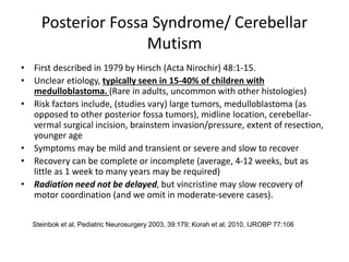 Posterior Fossa Syndrome/ Cerebellar
Mutism
• First described in 1979 by Hirsch (Acta Nirochir) 48:1-15.
• Unclear etiology, typically seen in 15-40% of children with
medulloblastoma. (Rare in adults, uncommon with other histologies)
• Risk factors include, (studies vary) large tumors, medulloblastoma (as
opposed to other posterior fossa tumors), midline location, cerebellar-
vermal surgical incision, brainstem invasion/pressure, extent of resection,
younger age
• Symptoms may be mild and transient or severe and slow to recover
• Recovery can be complete or incomplete (average, 4-12 weeks, but as
little as 1 week to many years may be required)
• Radiation need not be delayed, but vincristine may slow recovery of
motor coordination (and we omit in moderate-severe cases).
Steinbok et al, Pediatric Neurosurgery 2003, 39:179; Korah et al, 2010, IJROBP 77:106
 