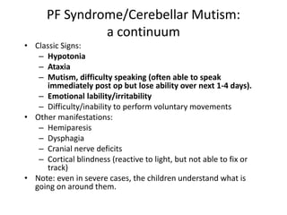 PF Syndrome/Cerebellar Mutism:
a continuum
• Classic Signs:
– Hypotonia
– Ataxia
– Mutism, difficulty speaking (often able to speak
immediately post op but lose ability over next 1-4 days).
– Emotional lability/irritability
– Difficulty/inability to perform voluntary movements
• Other manifestations:
– Hemiparesis
– Dysphagia
– Cranial nerve deficits
– Cortical blindness (reactive to light, but not able to fix or
track)
• Note: even in severe cases, the children understand what is
going on around them.
 