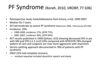 PF Syndrome (Korah, 2010, IJROBP, 77:106)
• Retrospective study medulloblastoma from Emory, n=63, 1990-2007
• Median f/u 7 years
• All had moderate to severe PF syndrome (Robertson 2006, J Neurosurg 105:444)
• Incidence: 29%
– 1990-2000, incidence 17%, (GTR 77%)
– 2001-2007, incidence 39%, (GTR 94%)
• RCT results published in 1999 (Zeltzer, JCO) showing decreased DFS in pts
with M0 and STR (>1.5 cm2) 54% compared with NTR/GTR 78% changed
pattern of care and surgeons are now more aggressive with resections
• Vermis splitting approach documented in 78% of patients with PF
syndrome
• ONLY 22% had complete recovery
– residual sequelae included dysarthric speech and ataxia
 
