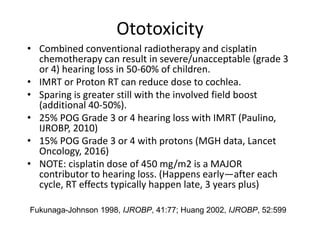 Ototoxicity
• Combined conventional radiotherapy and cisplatin
chemotherapy can result in severe/unacceptable (grade 3
or 4) hearing loss in 50-60% of children.
• IMRT or Proton RT can reduce dose to cochlea.
• Sparing is greater still with the involved field boost
(additional 40-50%).
• 25% POG Grade 3 or 4 hearing loss with IMRT (Paulino,
IJROBP, 2010)
• 15% POG Grade 3 or 4 with protons (MGH data, Lancet
Oncology, 2016)
• NOTE: cisplatin dose of 450 mg/m2 is a MAJOR
contributor to hearing loss. (Happens early—after each
cycle, RT effects typically happen late, 3 years plus)
Fukunaga-Johnson 1998, IJROBP, 41:77; Huang 2002, IJROBP, 52:599
 