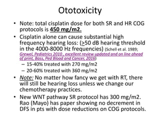 Ototoxicity
• Note: total cisplatin dose for both SR and HR COG
protocols is 450 mg/m2.
• Cisplatin alone can cause substantial high
frequency hearing loss: (>50 dB hearing threshold
in the 4000-8000 Hz frequencies) (Schell et al. 1989;
Grewel, Pediatrics 2010 , excellent review updated and on line ahead
of print, Bass, Ped Blood and Cancer, 2016)
– 15-40% treated with 270 mg/m2
– 20-60% treated with 360 mg/m2
• Note: No matter how fancy we get with RT, there
will still be hearing loss unless we change our
chemotherapy practices.
• New WNT pathway SR protocol has 300 mg/m2.
Rao (Mayo) has paper showing no decrement in
DFS in pts with dose reductions on COG protocols.
 