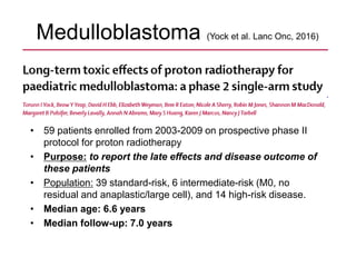 Medulloblastoma (Yock et al. Lanc Onc, 2016)
• 59 patients enrolled from 2003-2009 on prospective phase II
protocol for proton radiotherapy
• Purpose: to report the late effects and disease outcome of
these patients
• Population: 39 standard-risk, 6 intermediate-risk (M0, no
residual and anaplastic/large cell), and 14 high-risk disease.
• Median age: 6.6 years
• Median follow-up: 7.0 years
 