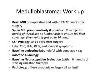 Medulloblastoma: Work up
• Brain MRI pre-operative and within 24-72 hours after
surgery
• Spine MRI pre-operatively if possible. Note inferior
border of thecal sac on lumbar MRI to ensure full field
coverage. (We typically just go to S4 now).
• CSF cytology 10-14 days after surgery
• Labs: CBC, LFTs, RFTs, endocrine if symptoms
• Baseline endocrine labs helpful with bone age x-ray
• Baseline Audiology
• Baseline Neurocognitive Evaluation (within 6 months of
starting radiation therapy)
• Pathology: diffuse anaplasia or large cell variant?
 