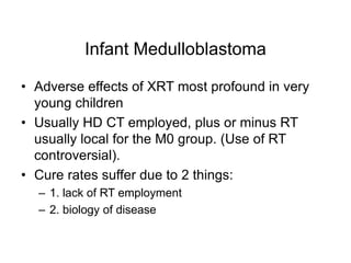 Infant Medulloblastoma
• Adverse effects of XRT most profound in very
young children
• Usually HD CT employed, plus or minus RT
usually local for the M0 group. (Use of RT
controversial).
• Cure rates suffer due to 2 things:
– 1. lack of RT employment
– 2. biology of disease
 