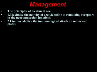 Management   The principles of treatment are:  1.Maximise the activity of acetylcholine at remaining receptors in the neuromuscular junctions  2.Limit or abolish the immunological attack on motor end plates.  