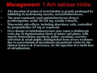 Management : 1.Ach estrase inhibs The duration of action of acetylcholine is greatly prolonged by inhibiting its hydrolysing enzyme, acetylcholinesterase.  The most commonly used anticholinesterase drug is pyridostigmine, orally 30-120 mg, usually 6-hourly.  Muscarinic side-effects, including diarrhoea/ colic, controlled by propantheline (15 mg as required).  Over-dosage of anticholinesterases may cause a cholinergic crisis due to depolarisation block of motor end plates, with muscle fasciculation, paralysis, pallor, sweating, excessive salivation & small pupils, distinguished from severe weakness due to exacerbation of myasthenia (myasthenic crisis) by the clinical features & if necessary, by the injection of a small dose of edrophonium.   