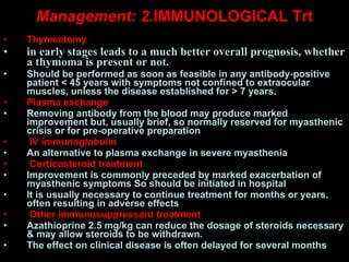Management: 2. IMMUNOLOGICAL Trt Thymectomy in early stages leads to a much better overall prognosis, whether a thymoma is present or not.  Should be performed as soon as feasible in any antibody-positive patient < 45 years with symptoms not confined to extraocular muscles, unless the disease established for > 7 years.  Plasma exchange Removing antibody from the blood may produce marked improvement but, usually brief, so normally reserved for myasthenic crisis or for pre-operative preparation  IV immunoglobulin An alternative to plasma exchange in severe myasthenia  Corticosteroid treatment Improvement is commonly preceded by marked exacerbation of myasthenic symptoms So should be initiated in hospital  It is usually necessary to continue treatment for months or years, often resulting in adverse effects  Other immunosuppressant treatment Azathioprine 2.5 mg/kg can reduce the dosage of steroids necessary & may allow steroids to be withdrawn. The effect on clinical disease is often delayed for several months   