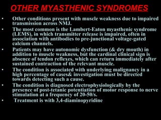 OTHER MYASTHENIC SYNDROMES   Other conditions present with muscle weakness due to impaired transmission across NMJ.  The most common is the Lambert-Eaton myasthenic syndrome (LEMS), in which transmitter release is impaired, often in association with antibodies to pre-junctional voltage-gated calcium channels.  Patients may have autonomic dysfunction (& dry mouth) in addition to muscle weakness, but the cardinal clinical sign is absence of tendon reflexes, which can return immediately after sustained contraction of the relevant muscle.  The condition is associated with underlying malignancy in a high percentage of cases& investigation must be directed towards detecting such a cause.  The condition is diagnosed electrophysiologically by the presence of post-tetanic potentiation of motor response to nerve stimulation at a frequency of 20-50/s. Treatment is with 3,4-diaminopyridine   