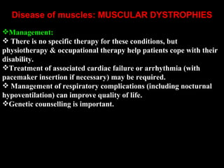 Disease of muscles: MUSCULAR DYSTROPHIES       Management: There is no specific therapy for these conditions, but physiotherapy & occupational therapy help patients cope with their disability.  Treatment of associated cardiac failure or arrhythmia (with pacemaker insertion if necessary) may be required. Management of respiratory complications (including nocturnal hypoventilation) can improve quality of life.  Genetic counselling is important.   