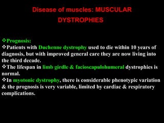 Disease of muscles: MUSCULAR DYSTROPHIES       Prognosis:  Patients with  Duchenne dystrophy  used to die within 10 years of diagnosis, but with improved general care they are now living into the third decade.  The lifespan in  limb girdle & facioscapulohumeral  dystrophies is normal.  In  myotonic dystrophy , there is considerable phenotypic variation & the prognosis is very variable, limited by cardiac & respiratory complications.  