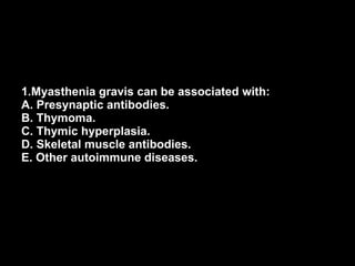 1.Myasthenia gravis can be associated with: A. Presynaptic antibodies. B. Thymoma. C. Thymic hyperplasia. D. Skeletal muscle antibodies. E. Other autoimmune diseases. 