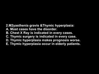 2.M2yasthenia gravis &Thymic hyperplasia: A. Most cases have the disorder. B. Chest X Ray is indicated in every cases. C. Thymic surgery is indicated in every case. D. Thymic hyperplasia makes prognosis worse. E. Thymic hyperplasia occur in elderly patients. 